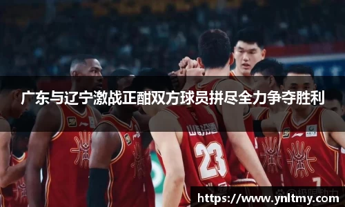 广东与辽宁激战正酣双方球员拼尽全力争夺胜利
