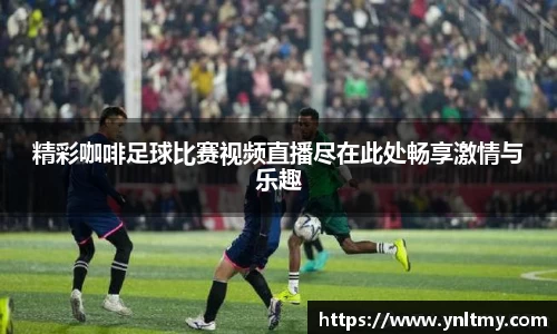 精彩咖啡足球比赛视频直播尽在此处畅享激情与乐趣