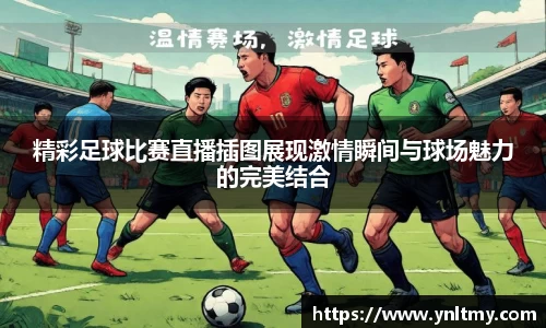 精彩足球比赛直播插图展现激情瞬间与球场魅力的完美结合