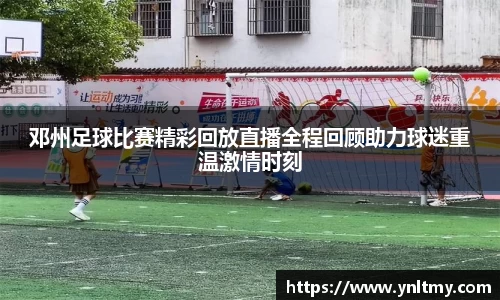 邓州足球比赛精彩回放直播全程回顾助力球迷重温激情时刻