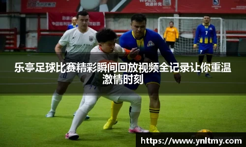 乐亭足球比赛精彩瞬间回放视频全记录让你重温激情时刻