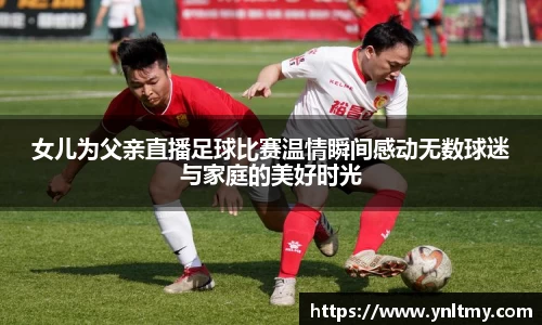 女儿为父亲直播足球比赛温情瞬间感动无数球迷与家庭的美好时光